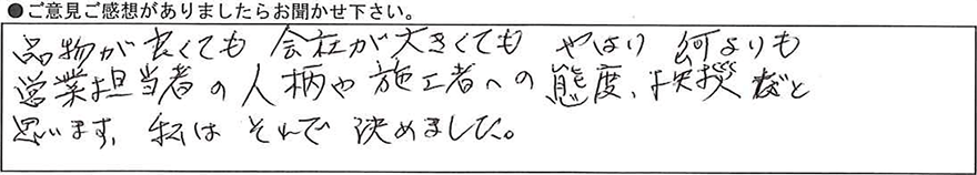 品物が良くても会社が大きくてもやはり何よりも営業担当者の人柄や施工者への態度、挨拶だと思います。私はそれで決めました。