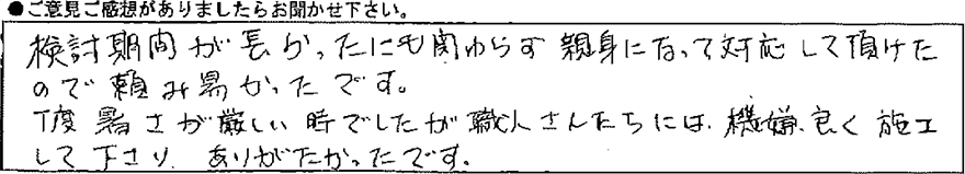 検討期間が長かったにも関わらず親身になって対応して頂けたので頼み易かったです。丁度暑さが厳しい時でしたが職人さんたちには機嫌よく施工して下さりありがたかったです。