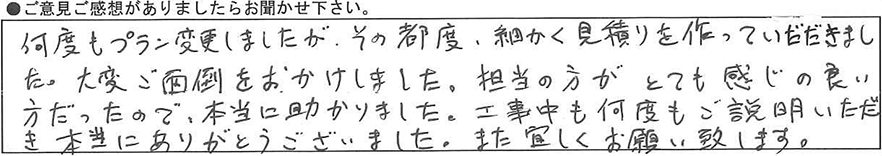 何度もプラン変更しましたが、その都度細かく見積もりを作っていただきました。大変ご面倒をおかけしました。担当の方がとても感じの良い方だったので本当に助かりました。工事中も何度もご説明いただき本当にありがとうございました。また宜しくお願い致します。