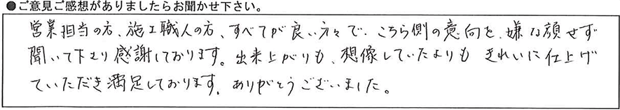 営業担当の方、施工職人の方、すべてが良い方々でこちら側の意向を嫌な顔せず聞いて下さり感謝しております。出来上がり想像していたよりもきれいに仕上げていただき満足しております。ありがとうございました。