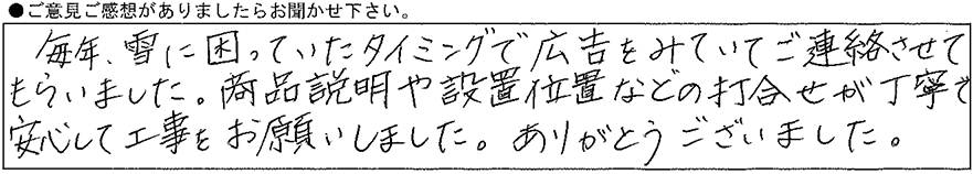 毎年、雪に困っていたタイミングで広告をみていてご連絡させてもらいました。商品説明や設置位置などの打合せが丁寧で安心して工事をお願いしました。ありがとうございました。