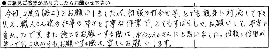今回2度目(施工)をお願いしましたが、相談や打合わせ等、とても親身に対応して下さり、又、職人さん達の仕事の速さと丁寧な作業でとてもすばらしくお願いして本当に良かったです。また施工をお願いする際はNisshoさんにと思いました。信頼と信用が第一です。これからもお願いする際は宜しくお願いします。