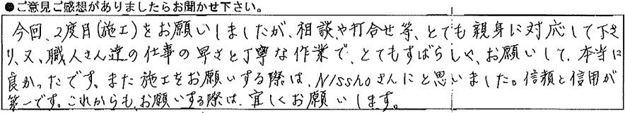 今回2度目（施工）をお願いしましたが、相談や打合わせ等、とても親身に対応して下さり、又、職人さん達の仕事の速さと丁寧な作業でとてもすばらしくお願いして本当に良かったです。また施工をお願いする際はNisshoさんにと思いました。信頼と信用が第一です。これからもお願いする際は宜しくお願いします。