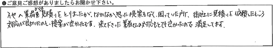 他の業者からも見積りをとりましたがなかなか思った提案もなく困っていた所、御社に見積りを依頼したところ対応が良かったのと提案が良かったです。来て下さった業者さんの対応もとても良かったので満足してます。